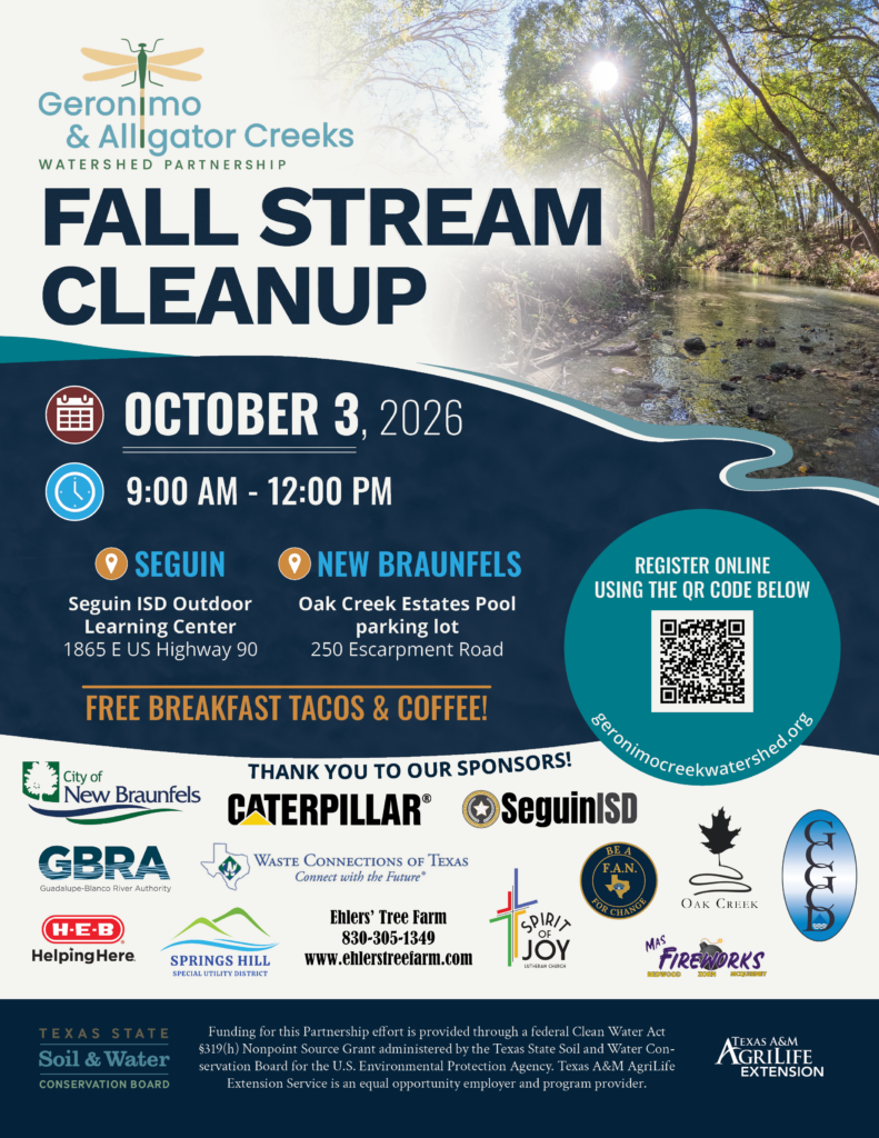 Flyer for the Geronimo & Alligator Creeks Watershed Partnership Fall Stream Cleanup Event on October 3, 2026 from 9:00 am to 12:00 pm. There two locations - The Seguin ISD Outdoor Learning Center & the Oak Creek Estates Pool parking lot in New Braunfels. The event will have free breakfast tacos & coffee, volunteers can sign up at geronimocreekwatershed.org.
Thank you to our sponsors! City of New Braunfels, Caterpillar, Seguin ISD, Guadalupe Blanco River Authority, Seguin Waste Connections, HEB, Springs Hill Special Utility District, Ehler's Tree Farm, Spirit of Joy Lutheran Church, Oak Creek HOA, Mass Fireworks, Felicia's Action Network, and Guadalupe County Groundwater Conservation District. Funding provided through a federal Clean Water Act Nonpoint Source Grant administered by TSSWCB for the U.S. EPA.